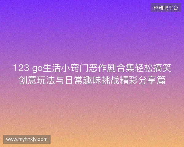 123 go生活小窍门恶作剧合集轻松搞笑创意玩法与日常趣味挑战精彩分享篇